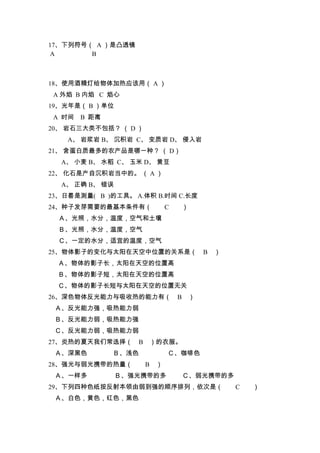 17、下列符号（ A ）是凸透镜
 A      B



18、使用酒精灯给物体加热应该用（ A ）
 A 外焰 B 内焰 C 焰心
19、光年是（ B ）单位
 A 时间   B 距离
20、 岩石三大类不包括？ （ D ）
    A、 岩浆岩 B、 沉积岩 C、 变质岩 D、 侵入岩
21、 含蛋白质最多的农产品是哪一种？ （ D）
  A、 小麦 B、 水稻 C、 玉米 D、 黄豆
22、 化石是产自沉积岩当中的。 （ A ）
  A、 正确 B、 错误
23、日晷是测量( B )的工具。 A.体积 B.时间 C.长度
24、种子发芽需要的最基本条件有（           C   ）
  Ａ、光照，水分，温度，空气和土壤
  Ｂ、光照，水分，温度，空气
  Ｃ、一定的水分，适宜的温度，空气
25、物体影子的变化与太阳在天空中位置的关系是（              B ）
  Ａ、物体的影子长，太阳在天空的位置高
  Ｂ、物体的影子短，太阳在天空的位置高
  Ｃ、物体的影子长短与太阳在天空的位置无关
26、深色物体反光能力与吸收热的能力有（            B ）
 Ａ、反光能力强，吸热能力弱
 Ｂ、反光能力弱，吸热能力强
 Ｃ、反光能力弱，吸热能力弱
27、炎热的夏天我们常选择（     B ）的衣服。
 Ａ、深黑色         Ｂ、浅色         Ｃ、咖啡色
28、强光与弱光携带的热量（        B ）
 Ａ、一样多          Ｂ、强光携带的多        Ｃ、弱光携带的多
29、下列四种色纸按反射本领由弱到强的顺序排列，依次是（                C   ）
 Ａ、白色，黄色，红色，黑色
 