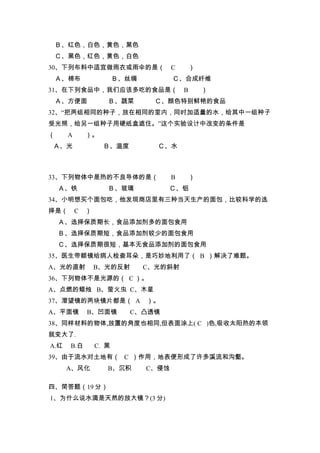 Ｂ、红色，白色，黄色，黑色
 Ｃ、黑色，红色，黄色，白色
30、下列布料中适宜做雨衣或雨伞的是（                  C       ）
 Ａ、棉布                  Ｂ、丝绸          Ｃ、合成纤维
31、在下列食品中，我们应该多吃的食品是（                    B       ）
 Ａ、方便面             Ｂ、蔬菜        Ｃ、颜色特别鲜艳的食品
32、“把两组相同的种子，放在相同的室内，同时加适量的水，给其中一组种子
受光照，给另一组种子用硬纸盒遮住。”这个实验设计中改变的条件是
（     A     ）。
Ａ、光               Ｂ、温度          Ｃ、水



33、下列物体中是热的不良导体的是（                   B       ）
    Ａ、铁            Ｂ、玻璃           Ｃ、铝
34、小明想买个面包吃，他发现商店里有三种当天生产的面包，比较科学的选
择是（ C       ）
    Ａ、选择保质期长，食品添加剂多的面包食用
    Ｂ、选择保质期短，食品添加剂较少的面包食用
    Ｃ、选择保质期很短，基本无食品添加剂的面包食用
35、医生带额镜给病人检查耳朵，是巧妙地利用了（ B ）解决了难题。
A、光的直射          B、光的反射        C、光的斜射
36、下列物体不是光源的（ C ）。
A、点燃的蜡烛 B、萤火虫 C、木星
37、潜望镜的两块镜片都是（ A ）。
A、平面镜       B、凹面镜        C、凸透镜
38、同样材料的物体,放置的角度也相同,但表面涂上( C )色,吸收太阳热的本领
就变大了.
A.红   B.白       C. 黑
39、由于流水对土地有（ C ）作用，地表便形成了许多溪流和沟壑。
      A、风化         B、沉积       C、侵蚀

四、简答题（19 分）
1、为什么说水滴是天然的放大镜？(3 分)
 