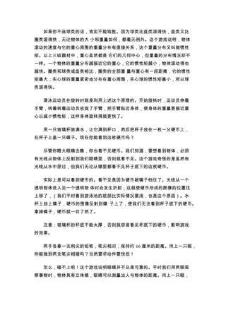 如果你不选球类的话，肯定不能取胜。因为球类比盘类滚得快，盘类又比
圈类滚得快，无论物体的大 小和重量如何，都毫无例外。这个游戏说明，物体
滚动的速度与它的重心周围的重量分布有直接关系，这个重量分布又叫做惯性
矩。以上三组器材中，重心虽然都是 它们的几何中心，但重量的分布情况却不
一样。一个物体的重量分布越接近它的重心，它的惯性矩越小，物体滚动得也
越快。圈类和球类或盘类相比，圈类的全部重 量与重心有一段距离，它的惯性
矩最大；实心球的重量紧密地分布在重心周围，实心球的惯性矩最小，所以球
类滚得快。

  滑冰运动员在旋转时就是利用上述这个原理的。开始旋转时，运动员伸着
手臂，转着转着运动员收拢了手臂，把手臂贴近身体，使身体的重量更接近重
心以减小惯性矩，这样身体旋转得就更快了。

  用一只玻璃杯装满水，让它满到杯口，然后把杯子放在一枚一分硬币上，
在杯子上盖一只碟子。现在你能看到这枚硬币吗？

  尽管你瞪大眼睛去瞧，你也看不见硬币。我们知道，要想看到物体，必须
有光线从物体上反射到我们眼睛里，否则就看不见。这个游戏奇怪的是虽然有
光线从水中穿过，但我们无论从哪里都看不见杯子底下的这枚硬币。

  实际上是可以看到硬币的。看不见是因为硬币被碟子档住了。光线从一个
透明物体进入另一个透明物 体时会发生折射，这就使硬币所成的图像的位置往
上移了，（我们平时看到游泳池的底部比实际情况要浅，也是这个原因）。水
杯上放上碟子，硬币的图像反射到碟 子上了，使我们无法看到杯子底下的硬币。
拿掉碟子，硬币就一目了然了。

  注意：玻璃杯的杯底不能太厚，否则就容易看见杯底下的硬币，影响游戏
的效果。

  两手各拿一支削尖的铅笔，笔尖相对，保持约 66 厘米的距离。闭上一只眼，
你能做到两支笔尖相碰吗？当然要求动作要快些！

  怎么，碰不上吧！这个游戏说明眼睛并不总是可靠的。平时我们用两眼观
察事物时，物体具有立体感，眼睛可以测量出人与物体的距离。闭上一只眼，
 