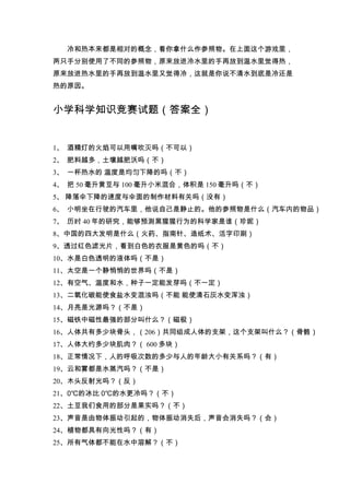 冷和热本来都是相对的概念，看你拿什么作参照物。在上面这个游戏里，
两只手分别使用了不同的参照物，原来放进冷水里的手再放到温水里觉得热，
原来放进热水里的手再放到温水里又觉得冷，这就是你说不清水到底是冷还是
热的原因。


小学科学知识竞赛试题（答案全）


1、 酒精灯的火焰可以用嘴吹灭吗（不可以）
2、 肥料越多，土壤越肥沃吗（不）
3、 一杯热水的 温度是均匀下降的吗（不）
4、 把 50 毫升黄豆与 100 毫升小米混合，体积是 150 毫升吗（不）
5、 降落伞下降的速度与伞面的制作材料有关吗（没有）
6、 小明坐在行驶的汽车里，他说自己是静止的。他的参照物是什么（汽车内的物品）
7、 历时 40 年的研究，能够预测黑猩猩行为的科学家是谁（珍妮）
8、中国的四大发明是什么（火药、指南针、造纸术、活字印刷）
9、透过红色滤光片，看到白色的衣服是黄色的吗（不）
10、水是白色透明的液体吗（不是）
11、太空是一个静悄悄的世界吗（不是）
12、有空气、温度和水，种子一定能发芽吗（不一定）
13、二氧化碳能使食盐水变混浊吗（不能 能使清石灰水变浑浊）
14、月亮是光源吗？（不是）
15、磁铁中磁性最强的部分叫什么？（磁极）
16、人体共有多少块骨头，（206）共同组成人体的支架，这个支架叫什么？（骨骼）
17、人体大约多少块肌肉？（ 600 多块）
18、正常情况下，人的呼吸次数的多少与人的年龄大小有关系吗？（有）
19、云和雾都是水蒸汽吗？（不是）
20、木头反射光吗？（反）
21、0℃的冰比 0℃的水更冷吗？（不）
22、土豆我们食用的部分是果实吗？（不）
23、声音是由物体振动引起的，物体振动消失后，声音会消失吗？（会）
24、植物都具有向光性吗？（有）
25、所有气体都不能在水中溶解？（不）
 