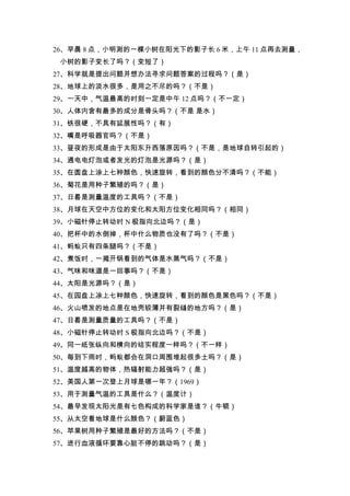 26、早晨 8 点，小明测的一棵小树在阳光下的影子长 6 米，上午 11 点再去测量，
 小树的影子变长了吗？（变短了）
27、科学就是提出问题并想办法寻求问题答案的过程吗？（是）
28、地球上的淡水很多，是用之不尽的吗？（不是）
29、一天中，气温最高的时刻一定是中午 12 点吗？（不一定）
30、人体内含有最多的成分是骨头吗？（不是 是水）
31、铁很硬，不具有延展性吗？（有）
32、嘴是呼吸器官吗？（不是）
33、昼夜的形成是由于太阳东升西落原因吗？（不是，是地球自转引起的）
34、通电电灯泡或者发光的灯泡是光源吗？（是）
35、在圆盘上涂上七种颜色，快速旋转，看到的颜色分不清吗？（不能）
36、菊花是用种子繁殖的吗？（是）
37、日晷是测量温度的工具吗？（不是）
38、月球在天空中方位的变化和太阳方位变化相同吗？（相同）
39、小磁针停止转动时 N 极指向北边吗？（是）
40、把杯中的水倒掉，杯中什么物质也没有了吗？（不是）
41、蚂蚁只有四条腿吗？（不是）
42、煮饭时，一揭开锅看到的气体是水蒸气吗？（不是）
43、气味和味道是一回事吗？（不是）
44、太阳是光源吗？（是）
45、在园盘上凃上七种颜色，快速旋转，看到的颜色是黑色吗？（不是）
46、火山喷发的地点是在地壳较薄并有裂缝的地方吗？（是）
47、日晷是测量质量的工具吗？（不是）
48、小磁针停止转动时 S 极指向北边吗？（不是）
49、同一纸张纵向和横向的结实程度一样吗？（不一样）
50、每到下雨时，蚂蚁都会在洞口周围堆起很多土吗？（是）
51、温度越高的物体，热辐射能力超强吗？（是）
52、美国人第一次登上月球是哪一年？（1969）
53、用于测量气温的工具是什么？（温度计）
54、最早发现太阳光是有七色构成的科学家是谁？（牛顿）
55、从太空看地球是什么颜色？（蔚蓝色）
56、苹果树用种子繁殖是最好的方法吗？（不是）
57、进行血液循环要靠心脏不停的跳动吗？（是）
 