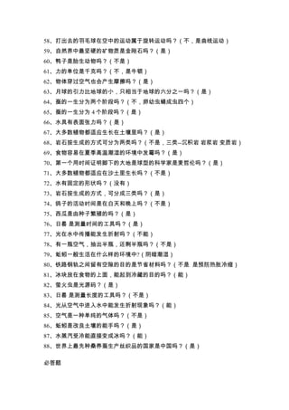 58、打出去的羽毛球在空中的运动属于旋转运动吗？（不，是曲线运动）
59、自然界中最坚硬的矿物质是金刚石吗？（是）
60、鸭子是胎生动物吗？（不是）
61、力的单位是千克吗？（不，是牛顿）
62、物体穿过空气也会产生摩擦吗？（是）
63、月球的引力比地球的小，只相当于地球的六分之一吗？（是）
64、蚕的一生分为两个阶段吗？（不，卵幼虫蛹成虫四个）
65、蚕的一生分为 4 个阶段吗？（是）
66、水具有表面张力吗？（是）
67、大多数植物都适应生长在土壤里吗？（是）
68、岩石按生成的方式可分为两类吗？（不是，三类--沉积岩 岩浆岩 变质岩）
69、食物容易在夏季高温潮湿的环境中发霉吗？（是）
70、第一个用时间证明脚下的大地是球型的科学家是麦哲伦吗？（是）
71、大多数植物都适应在沙土里生长吗？（不是）
72、水有固定的形状吗？（没有）
73、岩石按生成的方式，可分成三类吗？（是）
74、鸽子的活动时间是在白天和晚上吗？（不是）
75、西瓜是由种子繁殖的吗？（是）
76、日晷 是测量时间的工具吗？（是）
77、光在水中传播能发生折射吗？（不能）
78、有一瓶空气，抽出半瓶，还剩半瓶吗？（不是）
79、蚯蚓一般生活在什么样的环境中?（阴暗潮湿）
80、铁路钢轨之间留有空隙的目的是节省材料吗？（不是 是预防热胀冷缩）
81、冰块放在食物的上面，能起到冷藏的目的吗？（能）
82、萤火虫是光源码？（是）
83、日晷 是测量长度的工具吗？（不是）
84、光从空气中进入水中能发生折射现象吗？（能）
85、空气是一种单纯的气体吗？（不是）
86、蚯蚓是改良土壤的能手吗？（是）
87、水蒸汽受冷能直接变成冰吗？（能）
88、世界上最先种桑养蚕生产丝织品的国家是中国吗？（是）

必答题
 