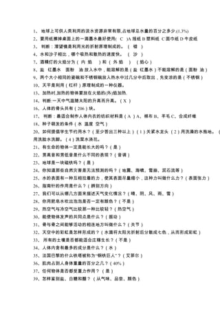 1、 地球上可供人类利用的淡水资源非常有限,占地球总水量的百分之多少.(1.3%)
2、要用纸擦掉桌面上的一滴墨水最好使用( C )A 报纸 B 塑料纸 C 面巾纸 D 牛皮纸
3、 判断：潜望镜是利用光的折射原理制成的。 （ 错 ）
4、水和沙子相比，哪个吸热和散热的速度快。 （ 沙 ）
7、酒精灯的火焰分为（ 内 焰    ）和 （ 外 焰   ） （焰心）
8、盐 红墨水   面粉   油 放入水中，能溶解的是（盐 红墨水）不能溶解的是（面粉 油）
9、两个大小相同的瓷碗和不锈钢碗放入热水中过几分中后取出，先变凉的是（不锈钢）
10、天平是利用（杠杆）原理制成的一种仪器。
13、加热时,加热的物体要放在火焰的(外)焰加热.
14、判断:一天中气温随太阳的升高而升高。（X ）
16、人体的骨头共有（206）块。
17、 判断：最适合制作人体内衣的纺织材料是（A ）A、棉布 B、羊毛 C、合成纤维
18、种子萌发的条件（水 温度 空气）
20、如何提倡学生节约用水？（至少答出三种以上）（1）关紧水龙头 （2）用洗澡的水拖地。 （
用洗脸水洗脚。（4）洗菜水浇花。
21、有生命的物体一定是能长大的吗？（是）
22、男高音和男低音是什么不同的表现？（音调）
23、地球是一块磁铁吗？（是）
24、你知道那些自然灾害是无法预测的吗？（地震、海啸、雪崩、泥石流等）
25、水的表面有一种互相拉着的力，使其表面尽量缩小，这种力叫做什么力？（表面张力）
26、指南针的作用是什么？（辨别方向）
27、我们可以从哪几方面来描述天气变化情况？（晴、阴、风、雨、雪）
28、你用肥皂水吹出泡泡是否一定有颜色？（不是）
29、热空气与冷空气比较那一种比较轻？（热空气）
30、能使物体发声的共同点是什么？（振动）
31、骨与骨之间能够活动的相连地方叫做什么？（关节）
32、天空中的彩虹是怎样形成的？（水滴将太阳光折射后分散成七色，从而形成彩虹）
33、 所有的土壤是否都能适合庄稼生长？（不是）
34、人体内含有最多的成分是什么？（水）
35、法国巴黎的什么铁塔被称为“钢铁巨人”？（艾菲尔）
36、肌肉占到人身体重量的百分之几？（40%）
37、任何物体是否都受重力作用？ （是）
39、怎样鉴别盐、白糖和醋？ （从气味、品尝、颜色）
 