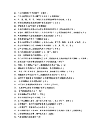 40、什么污染俗称“白色污染”？ （塑料）
41、打出去的羽毛球在空中属于什么运动？ （曲线运动）
42、云、雾、雨、霜、雪、冰是大自然中谁的多彩多姿的化身。（水）
43、食物的消化和吸收主要在哪个器官里完成？（小肠）
44、 声音是由什么产生的？（物体振动）
45、人体的各种运动都是由什么带动骨骼运动实现的？（肌肉收缩和扩张）
46、地球仪上蔚蓝色的表示什么？白色的表示什么？（蔚蓝色表示海洋，白色表示冰川）
47、大多数绿色开花植物是通过什么繁殖后代的？（种子）
48、骨骼具有什么作用？（支撑保护运动）
49、食物中的营养成份包括哪些？（碳水化合物、蛋白质、脂肪、维生素、矿物质、水）
50、参与科学观察活动的人体感官主要有哪些？（眼、鼻、耳、舌、手）
51、空气可以被压缩，压缩的空气有什么特点？（弹性）
52、我们的身体由哪几部分组成？（头、躯干、四肢）
53、判断：岩石通常指的就是石头。（V）
54、我们由于不注意保护眼睛形成了近视，近视镜的镜片是凸透镜还是凹透镜？（凹透镜）
55、颜色深浅不同的物体在相同的条件下吸收的热量一样吗？
56、 判断：当人体静止不动时，身体的肌肉也停止不动。（ X）
57、 植物根的作用是什么？（固定值物体、吸收养料和水分）
58、 圆盘上涂上七种颜色，快速旋转圆盘，你会看到什么颜色？（白色）
59、 雨量器的形状和大小不同，测量的结果也不同吗？（相同）
60、 天空中的 彩虹是如何形成的？（水滴将阳光折射后分散成七色彩虹）
61、 动物和植物之间有相同点吗？（有）
62、 一天中气温最高的时刻是中午 12 点吗？（不一定）
63、 早晨草叶上的露珠现象属于水的（表面张力）
64、 空气的流动形成什么？（风）
65、蛾和蝴蝶白天会相遇吗？（不会）
66、造纸术是我国的（四大发明）之一。
67、把一块方糖放入水中，过一会儿方糖不见了，是没了吗？（溶解了）
68、日常情况下，我们听到的声音是靠什么传播的？（空气）
69、一般情况下，蔬菜中的水分占多少？（90%）
72、把一根筷子放入一杯水中，看起来铅笔好像弯折了这是什么现象？（折射现象）
71、白色物体和黑色物体，哪个反光强？（白色）
72、气体有热胀冷缩现象吗？(有)
 