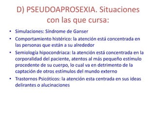 D) PSEUDOAPROSEXIA. Situaciones
          con las que cursa:
• Simulaciones: Síndrome de Ganser
• Comportamiento histérico: la atención está concentrada en
  las personas que están a su alrededor
• Semiología hipocondriaca: la atención está concentrada en la
  corporalidad del paciente, atentos al más pequeño estímulo
  procedente de su cuerpo, lo cual va en detrimento de la
  captación de otros estímulos del mundo externo
• Trastornos Psicóticos: la atención esta centrada en sus ideas
  delirantes o alucinaciones
 