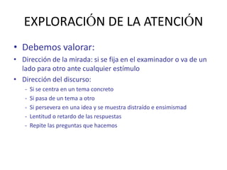 EXPLORACIÓN DE LA ATENCIÓN
• Debemos valorar:
• Dirección de la mirada: si se fija en el examinador o va de un
  lado para otro ante cualquier estímulo
• Dirección del discurso:
   -   Si se centra en un tema concreto
   -   Si pasa de un tema a otro
   -   Si persevera en una idea y se muestra distraído e ensimismad
   -   Lentitud o retardo de las respuestas
   -   Repite las preguntas que hacemos
 