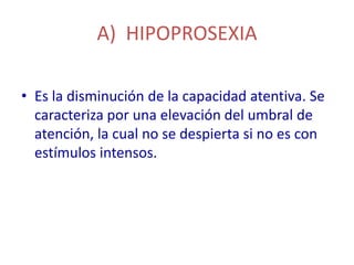A) HIPOPROSEXIA

• Es la disminución de la capacidad atentiva. Se
  caracteriza por una elevación del umbral de
  atención, la cual no se despierta si no es con
  estímulos intensos.
 