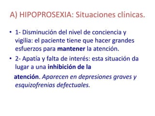 A) HIPOPROSEXIA: Situaciones clínicas.
• 1- Disminución del nivel de conciencia y
  vigilia: el paciente tiene que hacer grandes
  esfuerzos para mantener la atención.
• 2- Apatía y falta de interés: esta situación da
  lugar a una inhibición de la
  atención. Aparecen en depresiones graves y
  esquizofrenias defectuales.
 
