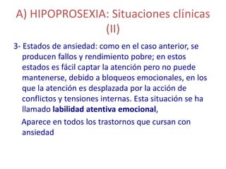 A) HIPOPROSEXIA: Situaciones clínicas
               (II)
3- Estados de ansiedad: como en el caso anterior, se
   producen fallos y rendimiento pobre; en estos
   estados es fácil captar la atención pero no puede
   mantenerse, debido a bloqueos emocionales, en los
   que la atención es desplazada por la acción de
   conflictos y tensiones internas. Esta situación se ha
   llamado labilidad atentiva emocional,
  Aparece en todos los trastornos que cursan con
   ansiedad
 