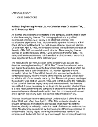 LAB CASE STUDY
1. CASE DIRECTORS
Harbour Engineering Private Ltd. vs Commissioner Of Income-Tax, ...
on 22 February, 1962
All the tree shareholders are directors of the company, and the first of them
is also the managing director. The managing director is a qualified
mechanical engineer. M.V. Sastry is an electrical engineer with
considerable experience. Syed Mohammed is a partner in Messrs. K.P.V.
Sheik Mohammed Rowther& Co., well-known steamer agents at Madras.
On and from April 1, 1955, the directors claimed to be paid remuneration at
the rate of Rs. 500 per month for each director. The managing director
claimed an additional salary of Rs. 1,250 per month from that date. This
salary and remuneration were not drawn by the directors each month but
were adjusted at the end of the calendar year
The resolution to pay remuneration to the directors was passed at a
directors meeting held on May 7, 1955. The Tribunal has adverted to the
fact that in the minuteds book the figure 9 denoting the month in which the
meeting was held is over-written by 5. Mr. Hayden appears to have
conceded before the Tribunal that the minutes were not written by him
contemporaneously with the holding of the meeting but were written later
on with the aid of memoranda made by him. The annual general meeting of
the company was held on May 21, 1956, and in that meeting the resolution
of the board of directors to pay salary and remuneration to the directors
was ratified. It is not necessary for us to go into the question whether there
is a valid resolution binding the company to enable the directors to get the
remuneration now claimed as deduction from the companys profits as we
are of opinion that in any event the claim is not permissible in law.
This was introduced into the statute book under section 7 of the Finance
Act of 1956, with effect from April 1, 1956. This section is intended to
prevent companies from claiming allowances which really benefit the
directors, directly or indirectly, under the mask of allowances under section
10(2). No allowance considered by the Income-tax Officer as excessive or
unreasonable (having regard to the legitimate business needs of the
company and the benefit derived by or accruing to the company therefrom)
 