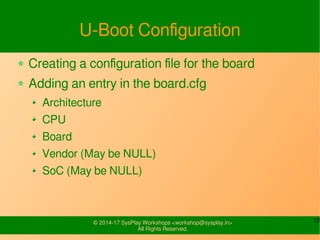 12© 2015-17 SysPlay Workshops <workshop@sysplay.in>
All Rights Reserved.
W's of U-Boot
Universal Bootloader (U-Boot)
An Open Source Bootloader
With minimal changes, can be ported for any board
GRUB/LILO
Designed with x-86 in mind
Huge in Size
Needs to be changed drastically for porting on other
architecture
 