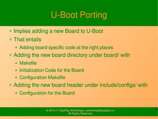15© 2015-17 SysPlay Workshops <workshop@sysplay.in>
All Rights Reserved.
U-Boot Configuration
Creating a configuration file for the board
Adding a Kconfig file in 'board/<vendor>/<board>
with below info:
Architecture
CPU
Board
Vendor (May be NULL)
SoC (May be NULL)
 
