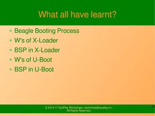 16© 2015-17 SysPlay Workshops <workshop@sysplay.in>
All Rights Reserved.
U-Boot Configuration Output
Configuration files for use in C Sources
include/generated/autoconf.h
spl/include/generated/autoconf.h (For SPL)
include/config.h
include/configs/<board>.h
Configuration files for Makefile
include/config/auto.conf
spl/include/config/auto.conf (For SPL)
include/autoconf.mk
 