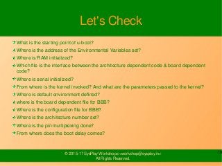 19© 2015-17 SysPlay Workshops <workshop@sysplay.in>
All Rights Reserved.
Let's Check
What is the starting point of u-boot?
Where is the address of the Environmental Variables set?
Where is RAM initialized?
Which file is the interface between the architecture dependent code & board dependent
code?
Where is serial initialized?
From where is the kernel invoked? And what are the parameters passed to the kernel?
Where is default environment defined?
where is the board dependent file for BBB?
Where is the configuration file for BBB?
Where is the architecture number set?
Where is the pin multiplexing done?
From where does the boot delay comes?
 