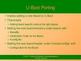 21© 2015-17 SysPlay Workshops <workshop@sysplay.in>
All Rights Reserved.
U-Boot Porting
Implies adding a new Board to U-Boot
That entails
Adding board specific code at the right places
Adding the new board directory under board/ with
Makefile
Initialization Code for the Board
Kconfig file
Adding the new board header under include/configs/ with
Configuration for the Board
 