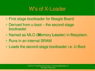 5© 2015-17 SysPlay Workshops <workshop@sysplay.in>
All Rights Reserved.
BBB Images
ROM
Code
X-Loader
SOC
BeagleBone Black
ROM
Internal RAM
DDR
u-boot
bbb.dtb
uImage
Ramdisk/initrd
(Ramdisk Boot)
 