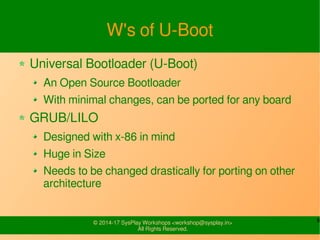 9© 2015-17 SysPlay Workshops <workshop@sysplay.in>
All Rights Reserved.
X-Loader Code Flow
cpu/armv7/start.S
reset()
Disable IRQ & FIQ.
Switch to
supervisor mode
Low Level Initialization
cpu_init_cp15()
Invalidate and
disable
Instruction & data
Cache
Disable MMU
cpu/armv7/lowlevel_i
nit.S
lowlevel_init()
arm/lib/crt0.S
_main()
C Runtime setup
arm/lib/spl.c
board_init_f()
Early Board Setup
Clear BSS and jump
to board_init_r()
Common/spl/spl.c
board_init_r()
Load the u-boot
 
