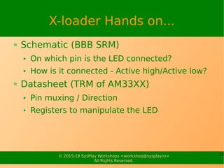 12© 2015-18 SysPlay Workshops <workshop@sysplay.in>
All Rights Reserved.
X-loader Hands on...
Schematic (BBB SRM)
On which pin is the LED connected?
How is it connected - Active high/Active low?
Datasheet (TRM of AM33XX)
Pin muxing / Direction
Registers to manipulate the LED
 