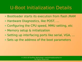 16© 2015-18 SysPlay Workshops <workshop@sysplay.in>
All Rights Reserved.
U-Boot Initialization Details
Bootloader starts its execution from flash /RAM
Hardware Diagnostics, like POST, …
Configuring the CPU speed, MMU setting, etc
Memory setup & initialization
Setting up interfacing ports like serial, VGA, …
Sets up the address of the boot parameters
 