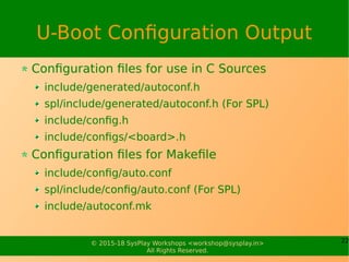 22© 2015-18 SysPlay Workshops <workshop@sysplay.in>
All Rights Reserved.
U-Boot Configuration Output
Configuration files for use in C Sources
include/generated/autoconf.h
spl/include/generated/autoconf.h (For SPL)
include/config.h
include/configs/<board>.h
Configuration files for Makefile
include/config/auto.conf
spl/include/config/auto.conf (For SPL)
include/autoconf.mk
 