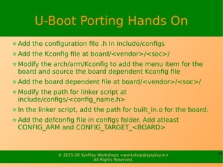 24© 2015-18 SysPlay Workshops <workshop@sysplay.in>
All Rights Reserved.
U-Boot Porting Hands On
Add the configuration file .h in include/configs
Add the Kconfig file at board/<vendor>/<soc>/
Modify the arch/arm/Kconfig to add the menu item for the
board and source the board dependent Kconfig file
Add the board dependent file at board/<vendor>/<soc>/
Modify the path for linker script at
include/configs/<config_name.h>
In the linker script, add the path for built_in.o for the board.
Add the defconfig file in configs folder. Add atleast
CONFIG_ARM and CONFIG_TARGET_<BOARD>
 