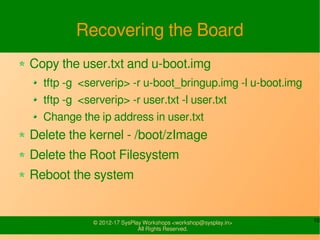10© 2015-17 SysPlay Workshops <workshop@sysplay.in>
All Rights Reserved.
Recovering the Board
Copy the user.txt and u-boot.img
tftp -g <serverip> -r u-boot_bringup.img -l u-boot.img
tftp -g <serverip> -r user.txt -l user.txt
Change the ip address in user.txt
Delete the kernel - /boot/zImage
Delete the Root Filesystem
Reboot the system
 