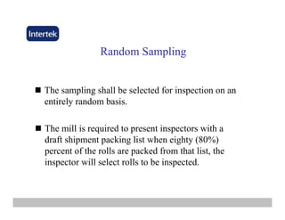 Random SamplingRandom Sampling
The sampling shall be selected for inspection on an
entirely random basis.
The mill is required to present inspectors with a
draft shipment packing list when eighty (80%)
percent of the rolls are packed from that list thepercent of the rolls are packed from that list, the
inspector will select rolls to be inspected.
 