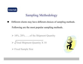 Sampling MSampling Methodologyethodology
Different clients may have different choices of sampling methods.
Following are the most popular sampling methods.Following are the most popular sampling methods.
10% 20% of the Shipment Quantity10%, 20%……of the Shipment Quantity
Total Shipment Quantity X 10
Fixed Sample Size
 