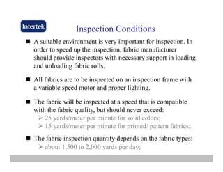 Inspection ConditionsInspection Conditionsspec o Co d o sspec o Co d o s
A suitable environment is very important for inspection. In
order to speed up the inspection, fabric manufacturer
should provide inspectors with necessary support in loading
and unloading fabric rolls.
All fabrics are to be inspected on an inspection frame with
a variable speed motor and proper lighting.
The fabric will be inspected at a speed that is compatible
with the fabric quality, but should never exceed:
25 yards/meter per minute for solid colors;25 yards/meter per minute for solid colors;
15 yards/meter per minute for printed/ pattern fabrics;.
The fabric inspection quantity depends on the fabric types:The fabric inspection quantity depends on the fabric types:
about 1,500 to 2,000 yards per day;
 