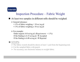 InspectionInspection ProcedureProcedure –– Fabric WeightFabric Weight
At least two samples in different rolls should be weighed.At least two samples in different rolls should be weighed.
General tolerance:
+/-5% of fabric weighing < 10 oz./sq.yd
+/-3% of fabric weighing ≥ 10 oz./sq.yd+/ 3% of fabric weighing ≥ 10 oz./sq.yd
For example:
Order request: 6.0 oz/sq.yd. (Requirement: +/-5%)
If the finding is 6.15 oz/sq.yd. Accepted
If the finding is 6.40 oz/sq.yd. Rejected
STEPS:STEPS:
The fabric swatch should be drawn at least 1 yard from the beginning/end.
Cut the sampled fabric with punch.
For accuracy, use electronic balance to weight fabric.
 