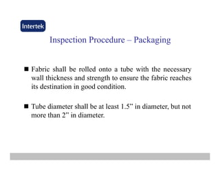 InspectionInspection ProcedureProcedure –– PackagingPackaging
Fabric shall be rolled onto a tube with the necessary
wall thickness and strength to ensure the fabric reaches
its destination in good condition.
Tube diameter shall be at least 1.5” in diameter, but not
more than 2” in diameter.more than 2 in diameter.
 