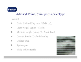 Advised Point CountAdvised Point Count per Fabric Typeper Fabric Type
Group BGroup B
Basic denim (Ring spun /12-16 oz),
Li ht i ht d i (4 8 )Light weight denim (4-8 oz),
Medium weight denim (9-12 oz), Twill
Canvas, Poplin, Oxford shirting
Woolen spun
Spun rayon
Basic knitted fabric
 