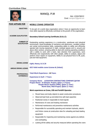 Curriculum Vitae
MANOJ. P.M
Mob: +918547596181
Email: manojpm27@gmail.com
POST APPLIED FOR :
OBJECTIVES :
ACADEMIC QUALIFICATION :
SUMMARY OF
QUALIFICATION
DRIVING LICENSE
ABROAD DRIVING LICENSE
PROFESSIONAL
EXPERIENCE:
MOBILE CRANE OPERATOR
To be part of a world class organization where I have an opportunity to learn
more skills required to effectively contribute to the growth of the organization.
Secondary School Leaving Certificate (S.S.L.C)
Outstanding working experience in a construction, warehouse and industrial
environment. Good knowledge of mechanics and electronics., excellent written
and verbal communications skills, outstanding ability to safely and efficiently
operate bulk moving equipment in tight, cramped spaces and in, around and
above other workers, amazing ability to deal with evolving operating conditions
with a ability to work with a team, take direction from supervision, work
effectively and cooperatively with other people, ability to analyze, adjust and
perform minor repairs on equipment, Ability to use physical force to lift, push,
pull and hold equipment.
Light, Heavy, & J.C.B
GCC Valid mobile crane License & (Velosi)
Total Work Experience : 14 Years
Experience in Gulf : 7 Years
Company Name :LEIGHTON CONTRACTING COMPANY,QATAR
Project Name : Al Shaqab Project, Qatar ( 5 Years)
People Mover System (PMS), Qatar (1 Year)
North Gate, Mall Project, Qatar (1 Year)
Work experience as Crane, JCB and Forklift Operator
 Moved heavy and bulky objects to assist construction procedures
 Observed load hook up and determine safe load capacities
 Positioned cranes in responsible to hand signals
 Maintenance of crane and hoisting mechanism
 Performed maintenance and preventive maintenance activities
 Responsible for successfully operating and maintain hydraulic, electric
and friction cranes at construction sites for unloading and back loading
equipment
 Responsible for inspecting and maintaining cranes against any defects
and overloading.
 Looking all the safety and security measures before operating the crane
 