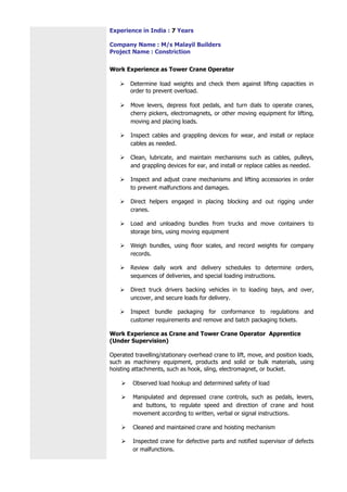 Experience in India : 7 Years
Company Name : M/s Malayil Builders
Project Name : Constriction
Work Experience as Tower Crane Operator
 Determine load weights and check them against lifting capacities in
order to prevent overload.
 Move levers, depress foot pedals, and turn dials to operate cranes,
cherry pickers, electromagnets, or other moving equipment for lifting,
moving and placing loads.
 Inspect cables and grappling devices for wear, and install or replace
cables as needed.
 Clean, lubricate, and maintain mechanisms such as cables, pulleys,
and grappling devices for ear, and install or replace cables as needed.
 Inspect and adjust crane mechanisms and lifting accessories in order
to prevent malfunctions and damages.
 Direct helpers engaged in placing blocking and out rigging under
cranes.
 Load and unloading bundles from trucks and move containers to
storage bins, using moving equipment
 Weigh bundles, using floor scales, and record weights for company
records.
 Review daily work and delivery schedules to determine orders,
sequences of deliveries, and special loading instructions.
 Direct truck drivers backing vehicles in to loading bays, and over,
uncover, and secure loads for delivery.
 Inspect bundle packaging for conformance to regulations and
customer requirements and remove and batch packaging tickets.
Work Experience as Crane and Tower Crane Operator Apprentice
(Under Supervision)
Operated travelling/stationary overhead crane to lift, move, and position loads,
such as machinery equipment, products and solid or bulk materials, using
hoisting attachments, such as hook, sling, electromagnet, or bucket.
 Observed load hookup and determined safety of load
 Manipulated and depressed crane controls, such as pedals, levers,
and buttons, to regulate speed and direction of crane and hoist
movement according to written, verbal or signal instructions.
 Cleaned and maintained crane and hoisting mechanism
 Inspected crane for defective parts and notified supervisor of defects
or malfunctions.
 