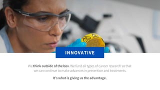 We think outside of the box. We fund all types of cancer research so that
we can continue to make advances in prevention a...