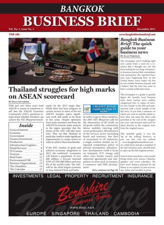 www.bangkokbusinessbrief.com
                                                  BANGKOK                                       BANGKOK BUSINESS BRIEF December 2011                  1



            BUSINESS BRIEF
Vol. No. 1, Issue No. 1                                                                                                            December 2011
THB 100.-                                                                                                       www.bangkokbusinessbrief.com

                                                                                                                 Bangkok Business
                                                                                                                 Brief: The quick
                                                                                                                 guide to your
                                                                                                                 business news
                                                                                                                 By Alan Verstein

                                                                                                                 The newspaper you’re holding right
                                                                                                                 now comes from a need for a re-
                                                                                                                 source that I thought our city has
                                                                                                                 been lacking for too long: a business-
                                                                                                                 to-business journal that consolidates
                                                                                                                 and summarizes the reported busi-
                                                                                                                 ness news happening here. In the
                                                                                                                 United States, every major city has
                                                                                                                 its own similar business journal, and
                                                                                                                 I believe that the time has come to

Thailand struggles for high marks                                                                                have a similar publication here.


on ASEAN scorecard                                                                                               This newspaper is a guide to quickly
                                                                                                                 digest the month’s local business
                                                                                                                 news from various news outlets,
By Dean Outerson
                                                                                                                 categorized into 12 topics of inter-
With just over three years until   marks by the 2015 target date.                   URGENT! British              est (see ‘Inside’ to the left) and sum-
ASEAN is meant to transform it-    While there has been progress in                 expats see Page 12           marized with a brief sample of the
self into the ASEAN Economic       certain sectors in most of the ten                    NOW!                    full story. If you find a summary in
Community (AEC), questions re-     ASEAN member states, signifi-                                                 which you wish to read the whole ar-
main about whether members can     cant work still needs to be done        In order to get to these numbers,     ticle, then just enter the short code
achieve the AEC Blueprint bench-   in key areas. Despite optimism          the 2007 AEC Blueprint calls for      provided at the end of the synapsis
                                   from some ministers and from the        the elimination of all tariffs on     into your web browser and you’ll be
         Inside                    ASEAN Secretariat, many analysts
                                   in the region speculate that the
                                                                           all goods within the community,
                                                                           labour mobility (starting with
                                                                                                                 taken directly to the original story
                                                                                                                 from the original source.
 General Interest            2     dream of the AEC will take more         seven professions), liberalisation
 Economy                     3     time. They say that Thailand in         of the services sector (including     This monthly guide is just the
 Government                  4     particular, needs to make significant   hotels and tourism), free flow        ‘tip of the iceberg’, however, as
 Finance/Investment          5     improvements in certain sectors in      of investment in all industries,      you can also visit our website
 Production                  6     order to achieve these benchmarks.      a single aviation market, an in-      – www.bangkokbusinessbrief.com –
 Infrastructure/Logistics    7                                             tegrated competition policy to        on a daily basis and get a snapshot of
 Retail/Services             8     If the AEC reaches its goals and        prevent monopolies, infrastruc-       the day’s business news, all with links
 IT/Comms                    9     achieves economic integration in        ture development (with a focus        to open up the full original articles.
 Tourism                    10     2015, the combined economies            on transport, ICT, energy and
 Real Estate                11     will feature a population of over       other cross border issues), and     And we don’t stop there: every month
                                   600 million, a forecast nominal         improved agreements and inte-       brings fresh cover stories, Chamber
 Environment/CSR            12     GDP of US$1,800 billion and over        gration in areas such as taxation,  updates, and event calendars. We
 Business Organizations     13     6% of the world’s trade. The AEC        e-commerce and SME develop-         have more features planned for the
 The Chambers               14     will be the third largest economy       ment.                               future as we expand, so join us every
 The Calendar               22     in Asia, behind China and India.                Story continues on Page 20. day online and monthly in print.
 