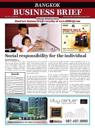 BANGKOK
             BUSINESS BRIEF
Vol. No. 2, Issue No. 1                                                                                 Mid-December 2012/Mid-January 2013
                                                       SPECIAL HOLIDAY ISSUE
                Read new business briefs everyday at www.BBBrief.com




                                                                                                                           13



Social responsibility for the individual
By Dean Outerson
CSR is everywhere these days.       ‘feel-good’ section of every annual      core business. Essentially, the CSR     Social responsibility must be en-
Over the past 20 years, corporate   report. CSR activities receive in-       projects are just add-on activities     gaging to the people who are part
social responsibility (CSR), has    ordinate amounts of PR attention         that satisfy legal requirements, and    of it, and must be driven by these
become a standard component         because every company executive          as such, they lack any real social or   same people, whether they’re em-
of corporate strategy and corpo-    wants maximum publicity for the          community impact. At worst, they        ployees, customers, suppliers, or
rate budgets, and it’s become the   good that they think they’re doing       are just companies throwing mon-        shareholders of the corporation. In
                                    for their community, the environ-        ey at the closest charity.              recent years, the concept of ISR, or
                                    ment, and the world.                                                             individual social responsibility, has
          Inside                                                             As the concept of CSR evolves,          begun to gain some traction (PSR,
 General Interest 	    2            But ask any CSR consultant how           some companies are starting to          or personal social responsibility, is
 Finance/Investment 	  3            they feel about the state of corporate   understand that in order for their      also used), as the question “How
                                    social responsibility, and you’re lia-   CSR work to be effective, it must       can our company help?” is chang-
 Government/Economy 	 4             ble to get a mixed response. Yes, it’s   be sustainable, organic, and in-        ing to “How can I help?”.
 Production 	          5            great that most companies are do-        volve all of the stakeholders in the
 Retail/Services 	     6            ing some form of CSR activity, but       organization. But CSR profession-       So what exactly is ISR? According
 Tourism 	             7            at the same, many companies are          als are also realizing that corpo-      to a number of websites and blogs,
 IT/Comms 	            8            adding CSR projects because they         rate social responsibility can’t just   ISR is commonly defined as “being
 Real Estate 	         9            think they must do something, and        be an institution-driven initiative.    responsible for our actions that af-
 The Chambers	        10            in many cases, the projects have         CSR has to be broken down to its        fect communities outside our im-
 The Calendar 	       14            nothing to do with the company’s         most basic part: the individual.                   Story continues on Page 12
 