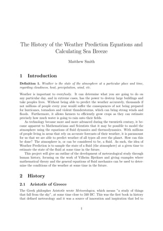 The History of the Weather Prediction Equations and
Calculating Sea Breeze
Matthew Smith
1 Introduction
Deﬁnition 1. Weather is the state of the atmosphere at a particular place and time,
regarding cloudiness, heat, precipitation, wind, etc.
Weather is important to everybody. It can determine what you are going to do on
any particular day, and in extreme cases, has the power to destroy large buildings and
take peoples lives. Without being able to predict the weather accurately, thousands if
not millions of people every year would suﬀer the consequences of not being prepared
for hurricanes, tornadoes and violent thunderstorms, which can bring strong winds and
ﬂoods. Furthermore, it allows farmers to eﬃciently grow crops as they can estimate
precisely how much water is going to rain onto their ﬁelds.
As technology became more and more advanced during the twentieth century, it be-
came apparent to Mathematicians and Scientists that it may be possible to model the
atmosphere using the equations of ﬂuid dynamics and thermodynamics. With millions
of people living in areas that rely on accurate forecasts of their weather, it is paramount
for us that we are able to predict weather of all types all over the planet. How can this
be done? The atmosphere is, or can be considered to be, a ﬂuid. As such, the idea of
Weather Prediction is to sample the state of a ﬂuid (the atmosphere) at a given time to
estimate the state of the ﬂuid at some time in the future.
This project will give an outline of the development of meteorological study through
human history, focusing on the work of Vilheim Bjerknes and giving examples where
mathematical theory and the general equations of ﬂuid mechanics can be used to deter-
mine the conditions of the weather at some time in the future.
2 History
2.1 Aristotle of Greece
The Greek philospher Aristotle wrote Meteorologica, which means ”a study of things
that fall from the sky”, at some time close to 340 BC. This was the ﬁrst book in history
that deﬁned meteorology and it was a source of innovation and inspiration that led to
1
 