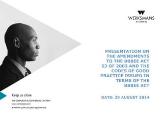 PRESENTATION ON 
THE AMENDMENTS 
TO THE BBBEE ACT 
53 OF 2003 AND THE 
CODES OF GOOD 
PRACTICE ISSUED IN 
TERMS OF THE 
BBBEE ACT 
DATE: 29 AUGUST 2014 
 