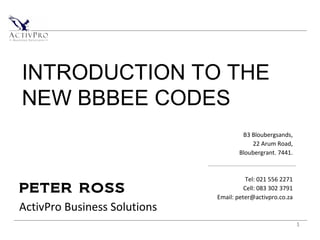 1
PETER ROSS
ActivPro Business Solutions
B3 Bloubergsands,
22 Arum Road,
Bloubergrant. 7441.
Tel: 021 556 2271
Cell: 083 302 3791
Email: peter@activpro.co.za
INTRODUCTION TO THE
NEW BBBEE CODES
 