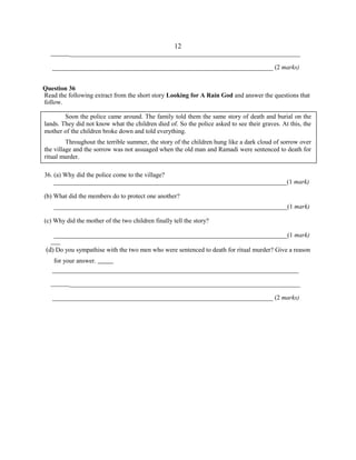 ________________________________________________________________________
_____________________________________________________________________ (2 marks)
Question 36
Read the following extract from the short story Looking for A Rain God and answer the questions that
follow.
Soon the police came around. The family told them the same story of death and burial on the
lands. They did not know what the children died of. So the police asked to see their graves. At this, the
mother of the children broke down and told everything.
Throughout the terrible summer, the story of the children hung like a dark cloud of sorrow over
the village and the sorrow was not assuaged when the old man and Ramadi were sentenced to death for
ritual murder.
36. (a) Why did the police come to the village?
_________________________________________________________________________(1 mark)
(b) What did the members do to protect one another?
_________________________________________________________________________(1 mark)
(c) Why did the mother of the two children finally tell the story?
_________________________________________________________________________(1 mark)
(d) Do you sympathise with the two men who were sentenced to death for ritual murder? Give a reason
for your answer.
_____________________________________________________________________________
________________________________________________________________________
_____________________________________________________________________ (2 marks)
12
 