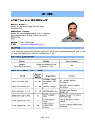 Page 1 of 5
RESUME
ABHAY KAMALAKAR PARANJAPE
PRESENT ADDRESS :
Flat no. 901, Bin Moosa Tower, Hamdan Street,
Abu Dhabi, UAE
PERMANENT ADDRESS :
Flat no. 305, Shukratara Apartments, S.No. 120A+120B,
Near Navasha Maruti, Sinhgad Road, Pune 411030,
Maharashtra,
India
MOBILE : +971 558449264
E MAIL : abhaykparanjape@rediffmail.com
OBJECTIVE
To be a part of a professionally managed organization that provides opportunities to learn & grow. To use
my skills in the best business interest of the organization & self.
EUCATIONAL QUALIFICATION
Degree College Year of Passing
Degree in
Mechanical Engineering
College of Engineering, Pune
(University of Pune)
1988
SERVICE EXPERIENCE (Total - 27 + years)
Period
Duration
in Years +
Months
Organization Position
13-10-2013 to Till Date 2Y 6M+
CH2M Hill Energy
Canada Ltd., Abu
Dhabi
Sr. Engineer, Rotating
Equipment
09-11-2010 to 26-09-2013 2Y 10M Petrofac, Sharjah
Principal Engineer, Rotating
Equipment
02-01-2008 to 01-11-2010 2Y 11M UHDE India Pvt. Ltd.
Chief Engineer, Rotating
Equipment
28-03-2007 to 22-12-2007 9M
KSB Pumps Ltd.,
Pune
Deputy Manager, Competence
Center (Energy)
07-08-1989 to 27-03-2007 18Y
KSB Pumps Ltd.,
Pune
Deputy Manager, Customer
Service
01-08-1988 to 31-07-1989 1Y
Indian Organic
Chemicals Ltd.,
Khopoli
Trainee Engineer in Fabrication
Workshop
 