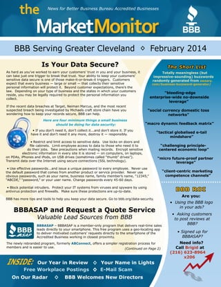 MarketMonitor
the
®
News for Better Business Bureau Accredited Businesses
BBB Serving Greater Cleveland February 2014
INSIDE: Our Year in Review Your Name in Lights◊
Free Workplace Postings E-Mail Scam
On Our Radar BBB Welcomes New Directors◊
(Continued on Page 2)
◊
◊
Is Your Data Secure?
As hard as you’ve worked to earn your customers’ trust in you and your business, it
can take just one trigger to break that trust. Your ability to keep your customers’
sensitive data secure is one of those make-it-or-break-it triggers. Customers
expect that every business — large or small — that collects their sensitive
personal information will protect it. Beyond customer expectations, there’s the
law. Depending on your type of business and the states in which your customers
reside, you may be legally required to protect the personal information you
collect.
If the recent data breaches at Target, Neiman Marcus, and the most recent
suspected breach being investigated by Michaels craft store chain have you
wondering how to keep your records secure, BBB can help.
Here are four minimum things a small business
should be doing for data security:
• If you don’t need it, don’t collect it...and don’t store it. If you
have it and don’t need it any more, destroy it — responsibly.
• Restrict and limit access to sensitive data. Use locks on doors and
file cabinets. Limit employee access to data to those who need it to
do their jobs. Take precautions when mailing records. Encrypt sensitive
electronic information in every site it is stored — on computers, on laptops,
on PDAs, iPhones and iPods, on USB drives (sometimes called “thumb” drives”).
Transmit data over the Internet using secure connections (SSL technology).
• Use effective passwords...and issue a unique password to every employee. Never use
the default password that comes from another product or service provider. Never use
obvious passwords, such as your name, business name, family member’s name, “12345,”
“ABCDE,” “password,” or your user name. Change passwords every 45-60 days.
• Block potential intruders. Protect your IT systems from viruses and spyware by using
antivirus protection and firewalls. Make sure these protections are up-to-date.
BBB has more tips and tools to help you keep your data secure. Go to bbb.org/data-security.
BBBASAP and Request a Quote Service
Valuable Lead Sources from BBB
BBBASAP – BBBASAP is a member-only program that delivers real-time sales
leads directly to your smartphone. This free program uses a geo-locating app
to deliver motivated customers’ requests directly to the smartphone of the
Accredited Business working in closest proximity.
The newly rebranded program, formerly ABConnect, offers a simpler registration process for
members and is easier to use.
®BBB
ASAP
The Short List
Totally meaningless (but
impressive-sounding) buzzwords
randomly generated from sweary.
com/business-buzzword-generator/
“bleeding-edge
enterprise-wide no-downside
leverage”
“social currency domestic toss
networks”
“macro dynamic feedback matrix”
“tactical globalised e-tail
mindshare”
“challenging principle-
centered economic loop”
“micro future-proof partner
leverage”
“client-centric marketing
competence channels”
BBB ROI
Are you:
• Using the BBB logo
in your ads?
• Asking customers
to post reviews at
BBB?
• Signed up for
BBBASAP?
Need info?
Call Brigid at
(216) 623-8964
x206
 