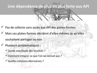 Une dépendance de plus en plus forte aux API



 Pas de collecte sans accès aux API des plates-formes
 Mais ces plates-formes décident d’elles-mêmes ce qu’elles
   souhaitent partager ou non
 Plusieurs problématiques :
    Quelle exactitude des résultats ?
    Comment intégrer ce que l’on ne connait pas ?
    Quelles solutions alternatives ?
 