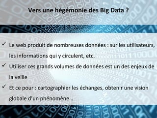 Vers une hégémonie des Big Data ?



 Le web produit de nombreuses données : sur les utilisateurs,
   les informations qui y circulent, etc.
 Utiliser ces grands volumes de données est un des enjeux de
   la veille
 Et ce pour : cartographier les échanges, obtenir une vision
   globale d’un phénomène…
 