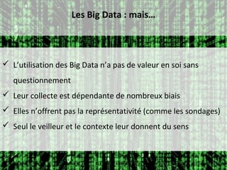 Les Big Data : mais…



 L’utilisation des Big Data n’a pas de valeur en soi sans
   questionnement
 Leur collecte est dépendante de nombreux biais
 Elles n’offrent pas la représentativité (comme les sondages)
 Seul le veilleur et le contexte leur donnent du sens
 