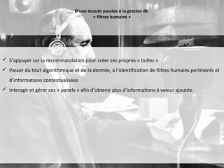 D’une écoute passive à la gestion de
                                         « filtres humains »




 S’appuyer sur la recommandation pour créer ses propres « bulles »
 Passer du tout algorithmique et de la donnée, à l’identification de filtres humains pertinents et
   d’informations contextualisées
 Interagir et gérer ces « panels » afin d’obtenir plus d’informations à valeur ajoutée
 
