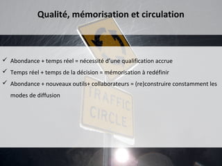 Qualité, mémorisation et circulation



 Abondance + temps réel = nécessité d’une qualification accrue
 Temps réel + temps de la décision = mémorisation à redéfinir
 Abondance + nouveaux outils+ collaborateurs = (re)construire constamment les
   modes de diffusion
 