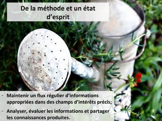 De la méthode et un état
                d’esprit




- Maintenir un flux régulier d’informations
  appropriées dans des champs d’intérêts précis;
- Analyser, évaluer les informations et partager
  les connaissances produites.
 