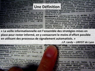 Une Définition




« La veille informationnelle est l’ensemble des stratégies mises en
place pour rester informé, en y consacrant le moins d’effort possible
en utilisant des processus de signalement automatisés. »
                                              J.P. Lardy – URFIST de Lyon
 